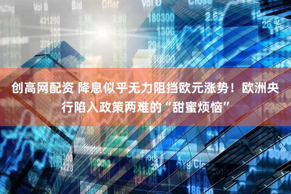 创高网配资 降息似乎无力阻挡欧元涨势！欧洲央行陷入政策两难的“甜蜜烦恼”