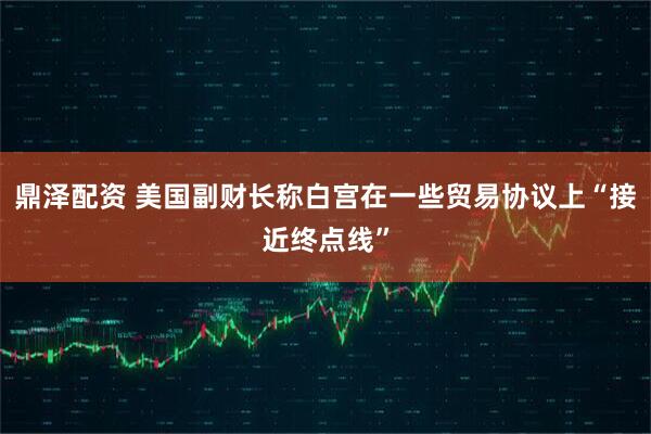 鼎泽配资 美国副财长称白宫在一些贸易协议上“接近终点线”