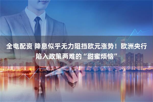 全电配资 降息似乎无力阻挡欧元涨势！欧洲央行陷入政策两难的“甜蜜烦恼”
