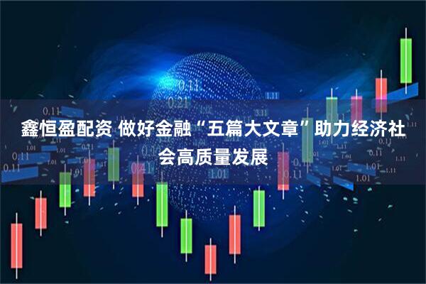鑫恒盈配资 做好金融“五篇大文章”助力经济社会高质量发展
