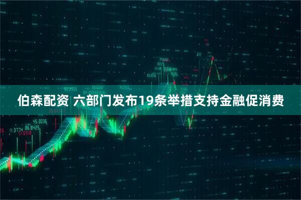 伯森配资 六部门发布19条举措支持金融促消费