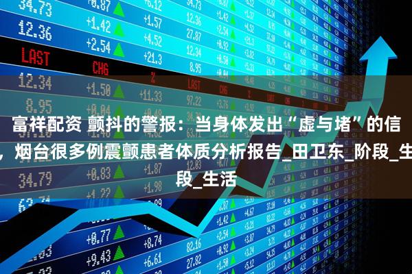 富祥配资 颤抖的警报：当身体发出“虚与堵”的信号，烟台很多例震颤患者体质分析报告_田卫东_阶段_生活