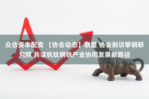 众合资本配资 【协会动态】联盟 协会到访攀钢研究院 共谋钒钛钢铁产业协同发展新路径