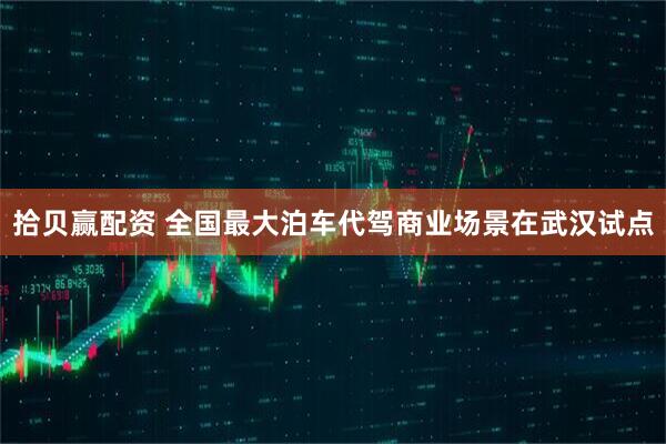 拾贝赢配资 全国最大泊车代驾商业场景在武汉试点