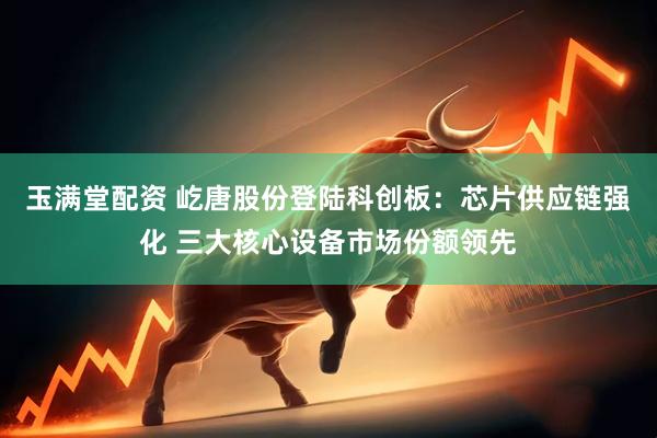 玉满堂配资 屹唐股份登陆科创板：芯片供应链强化 三大核心设备市场份额领先