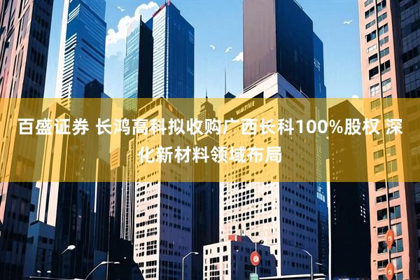 百盛证券 长鸿高科拟收购广西长科100%股权 深化新材料领域布局