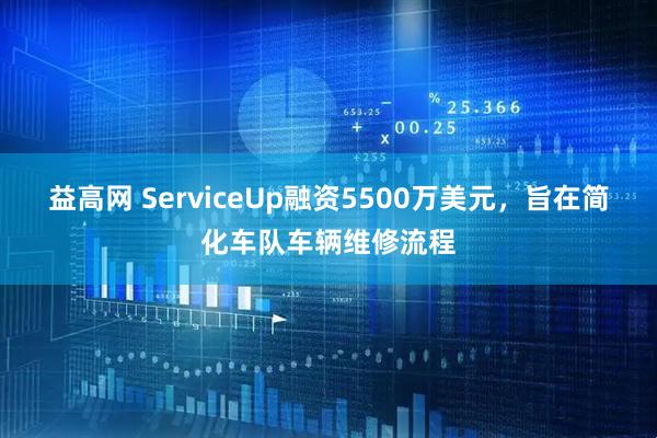 益高网 ServiceUp融资5500万美元，旨在简化车队车辆维修流程