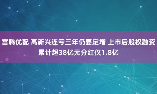富腾优配 高新兴连亏三年仍要定增 上市后股权融资累计超38亿元分红仅1.8亿