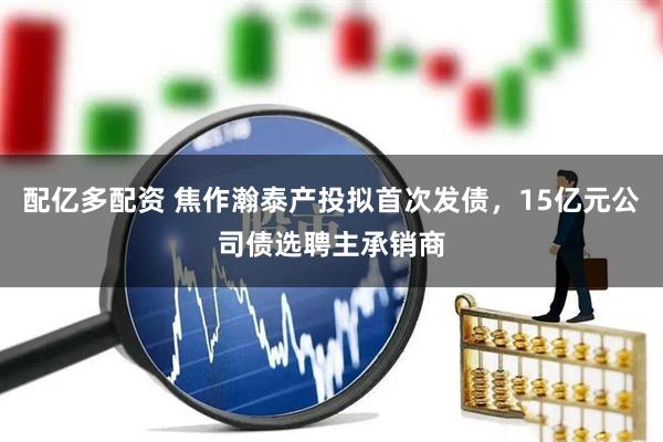 配亿多配资 焦作瀚泰产投拟首次发债，15亿元公司债选聘主承销商