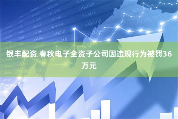 银丰配资 春秋电子全资子公司因违规行为被罚36万元