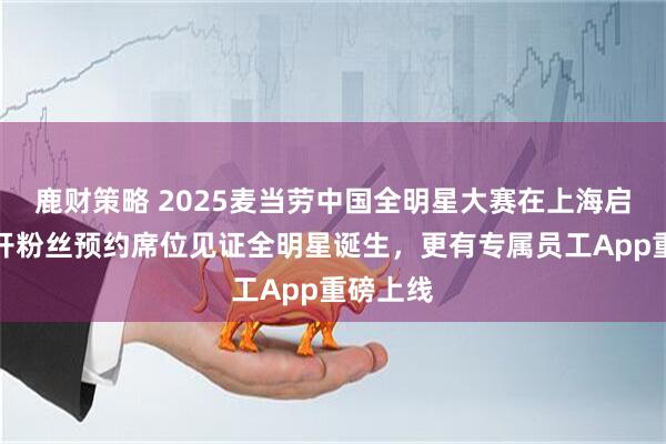 鹿财策略 2025麦当劳中国全明星大赛在上海启动，首开粉丝预约席位见证全明星诞生，更有专属员工App重磅上线