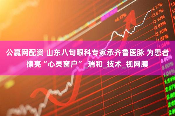 公赢网配资 山东八旬眼科专家承齐鲁医脉 为患者擦亮“心灵窗户”_瑞和_技术_视网膜