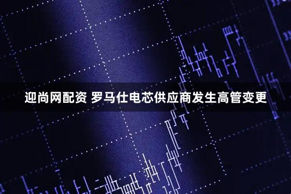 迎尚网配资 罗马仕电芯供应商发生高管变更
