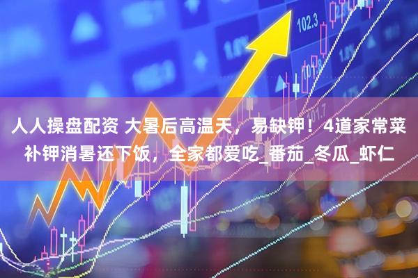 人人操盘配资 大暑后高温天，易缺钾！4道家常菜补钾消暑还下饭，全家都爱吃_番茄_冬瓜_虾仁