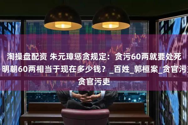 淘操盘配资 朱元璋惩贪规定：贪污60两就要处死，明朝60两相当于现在多少钱？_百姓_郭桓案_贪官污吏