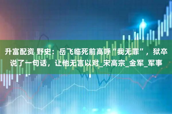 升富配资 野史：岳飞临死前高呼“我无罪”，狱卒说了一句话，让他无言以对_宋高宗_金军_军事