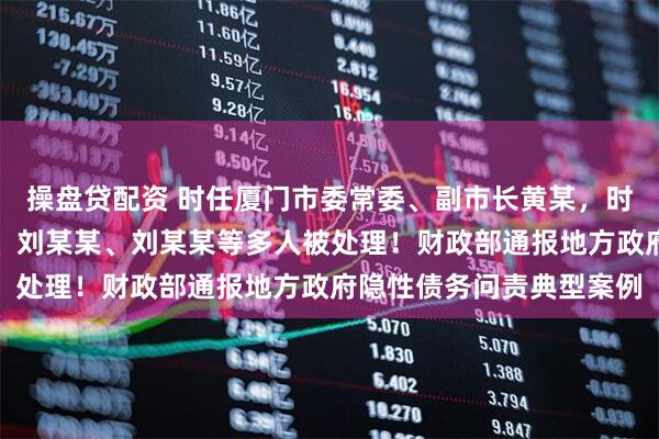 操盘贷配资 时任厦门市委常委、副市长黄某，时任成都市副市长刘某某、刘某某、刘某某等多人被处理！财政部通报地方政府隐性债务问责典型案例