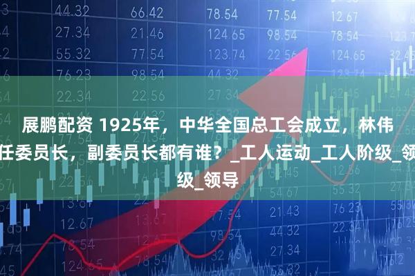 展鹏配资 1925年，中华全国总工会成立，林伟民任委员长，副委员长都有谁？_工人运动_工人阶级_领导