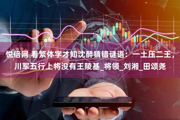 悦倍网 看繁体字才知沈醉猜错谜语：一土压二王，川军五行上将没有王陵基_将领_刘湘_田颂尧