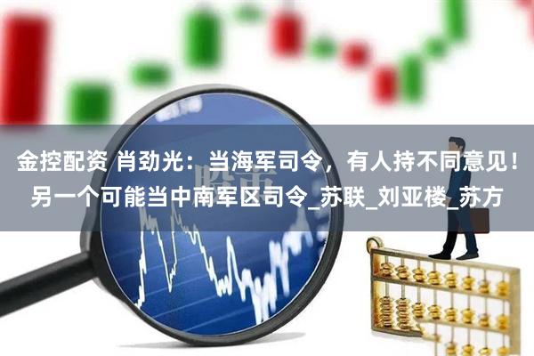 金控配资 肖劲光：当海军司令，有人持不同意见！另一个可能当中南军区司令_苏联_刘亚楼_苏方