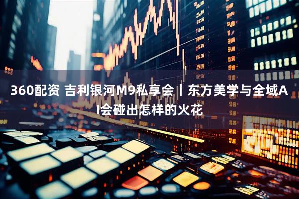360配资 吉利银河M9私享会丨东方美学与全域AI会碰出怎样的火花
