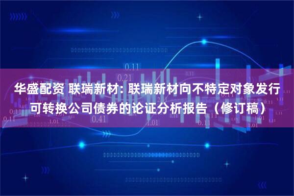 华盛配资 联瑞新材: 联瑞新材向不特定对象发行可转换公司债券的论证分析报告（修订稿）