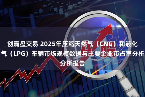 创赢盘交易 2025年压缩天然气（CNG）和液化石油气（LPG）车辆市场规模数据与主要企业市占率分析报告