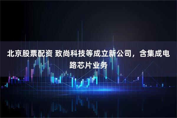北京股票配资 致尚科技等成立新公司，含集成电路芯片业务