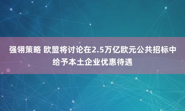 强翎策略 欧盟将讨论在2.5万亿欧元公共招标中给予本土企业优惠待遇