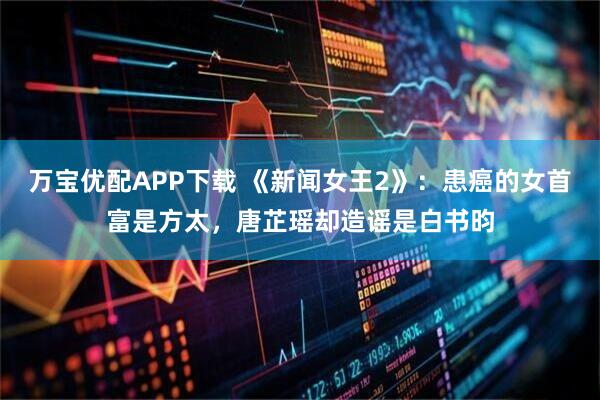 万宝优配APP下载 《新闻女王2》：患癌的女首富是方太，唐芷瑶却造谣是白书昀