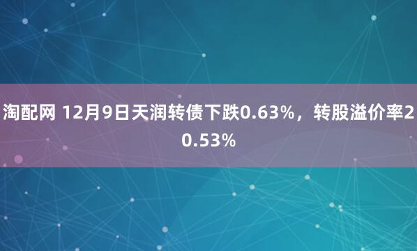 淘配网 12月9日天润转债下跌0.63%，转股溢价率20.53%
