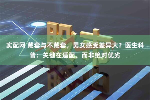 实配网 戴套与不戴套，男女感受差异大？医生科普：关键在适配，而非绝对优劣