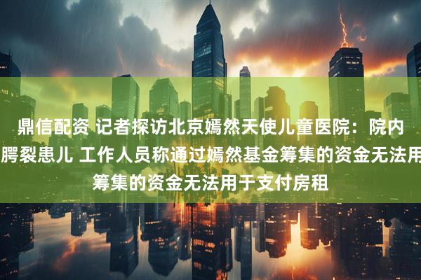 鼎信配资 记者探访北京嫣然天使儿童医院：院内有20多名唇腭裂患儿 工作人员称通过嫣然基金筹集的资金无法用于支付房租