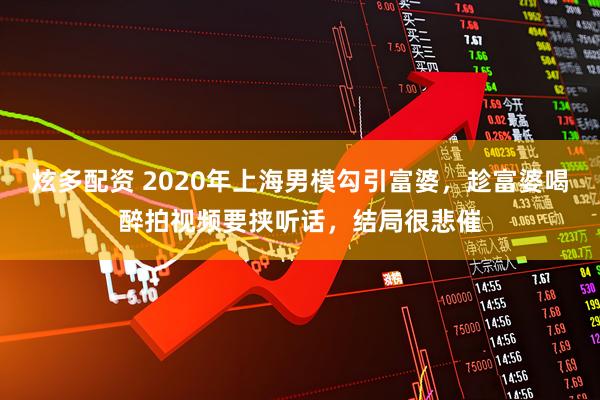 炫多配资 2020年上海男模勾引富婆，趁富婆喝醉拍视频要挟听话，结局很悲催