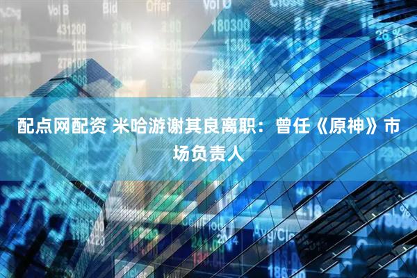 配点网配资 米哈游谢其良离职：曾任《原神》市场负责人