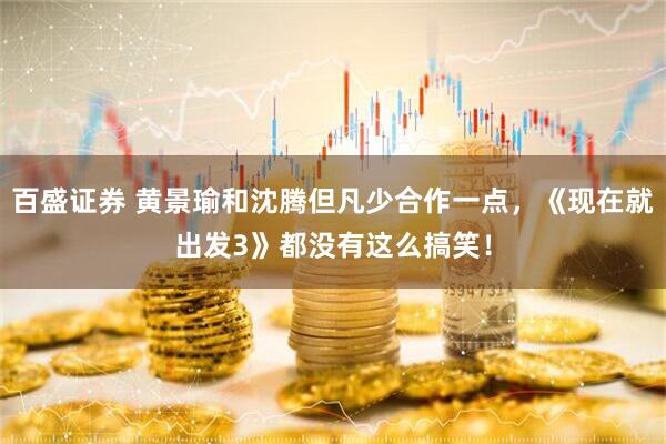 百盛证券 黄景瑜和沈腾但凡少合作一点，《现在就出发3》都没有这么搞笑！