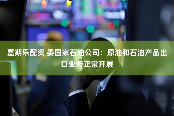 嘉期乐配资 委国家石油公司：原油和石油产品出口业务正常开展