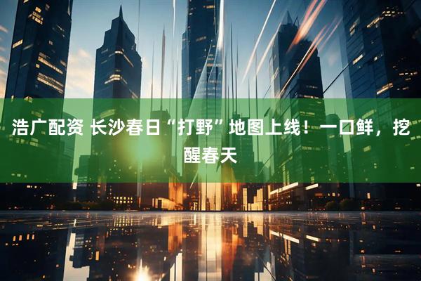 浩广配资 长沙春日“打野”地图上线！一口鲜，挖醒春天